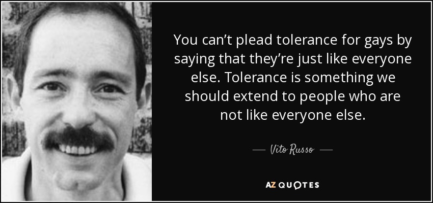 You can’t plead tolerance for gays by saying that they’re just like everyone else. Tolerance is something we should extend to people who are not like everyone else. - Vito Russo
