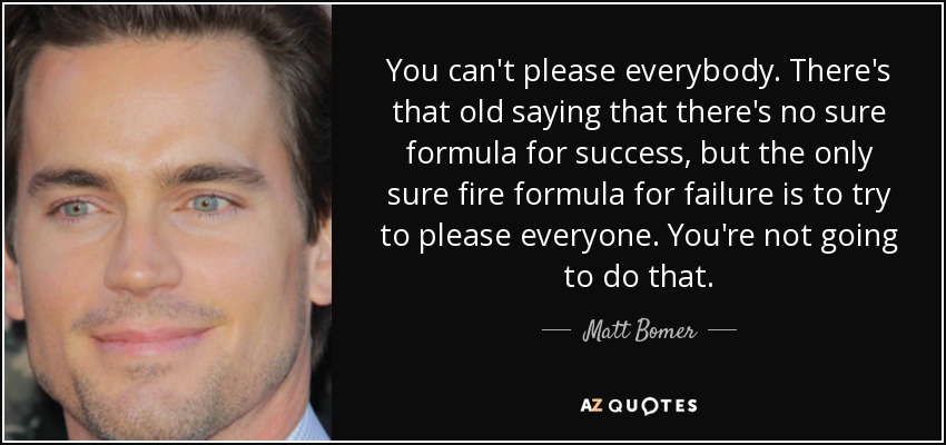You can't please everybody. There's that old saying that there's no sure formula for success, but the only sure fire formula for failure is to try to please everyone. You're not going to do that. - Matt Bomer