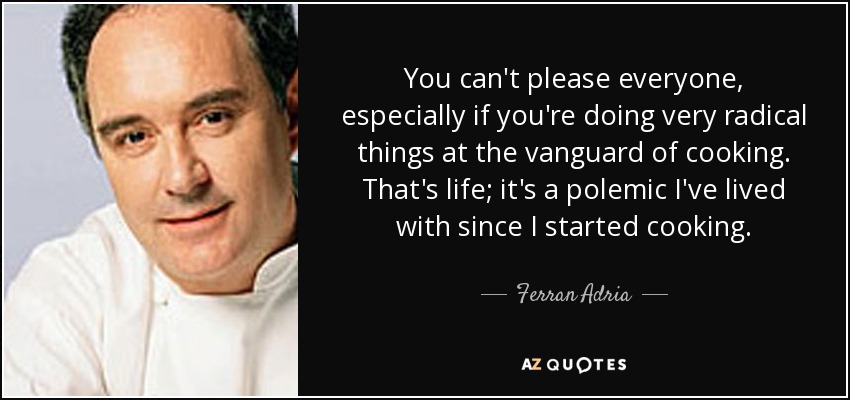 You can't please everyone, especially if you're doing very radical things at the vanguard of cooking. That's life; it's a polemic I've lived with since I started cooking. - Ferran Adria