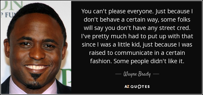 You can't please everyone. Just because I don't behave a certain way, some folks will say you don't have any street cred. I've pretty much had to put up with that since I was a little kid, just because I was raised to communicate in a certain fashion. Some people didn't like it. - Wayne Brady