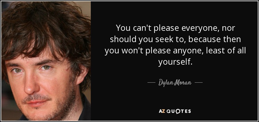 You can't please everyone, nor should you seek to, because then you won't please anyone, least of all yourself. - Dylan Moran