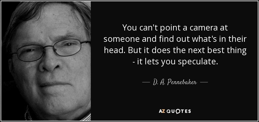 You can't point a camera at someone and find out what's in their head. But it does the next best thing - it lets you speculate. - D. A. Pennebaker