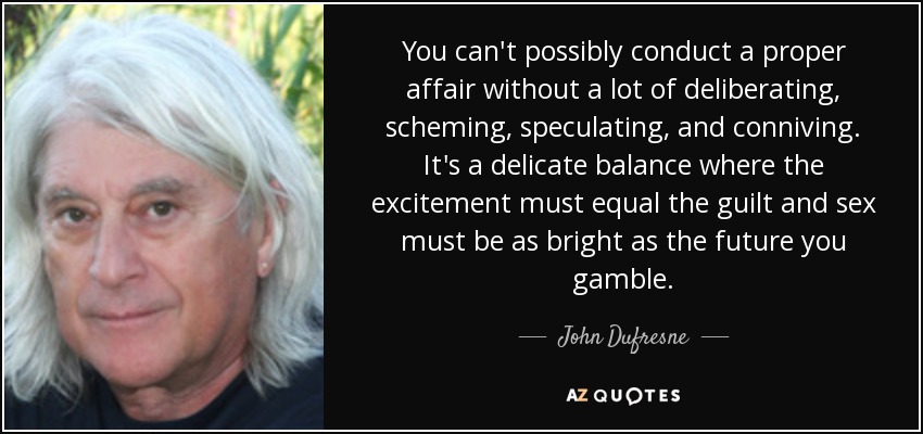 You can't possibly conduct a proper affair without a lot of deliberating, scheming, speculating, and conniving. It's a delicate balance where the excitement must equal the guilt and sex must be as bright as the future you gamble. - John Dufresne