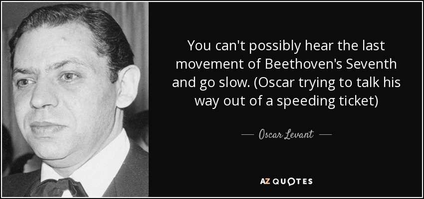 You can't possibly hear the last movement of Beethoven's Seventh and go slow. (Oscar trying to talk his way out of a speeding ticket) - Oscar Levant