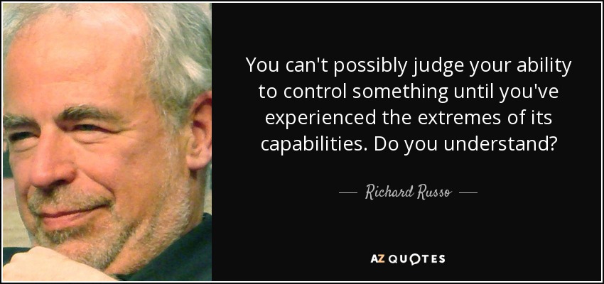 You can't possibly judge your ability to control something until you've experienced the extremes of its capabilities. Do you understand? - Richard Russo