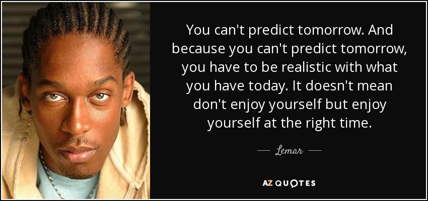 You can't predict tomorrow. And because you can't predict tomorrow, you have to be realistic with what you have today. It doesn't mean don't enjoy yourself but enjoy yourself at the right time. - Lemar