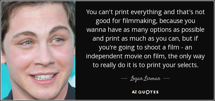 You can't print everything and that's not good for filmmaking, because you wanna have as many options as possible and print as much as you can, but if you're going to shoot a film - an independent movie on film, the only way to really do it is to print your selects. - Logan Lerman