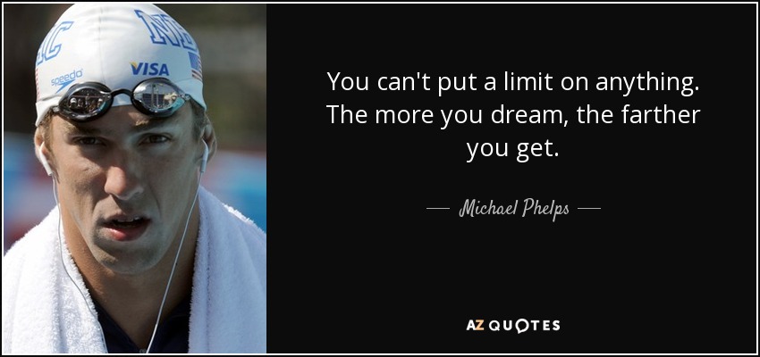 You can't put a limit on anything. The more you dream, the farther you get. - Michael Phelps