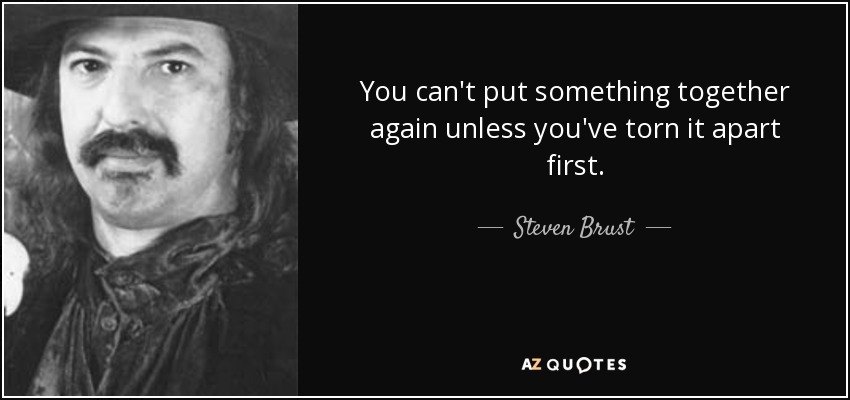 You can't put something together again unless you've torn it apart first. - Steven Brust