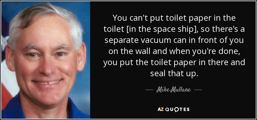 You can't put toilet paper in the toilet [in the space ship], so there's a separate vacuum can in front of you on the wall and when you're done, you put the toilet paper in there and seal that up. - Mike Mullane