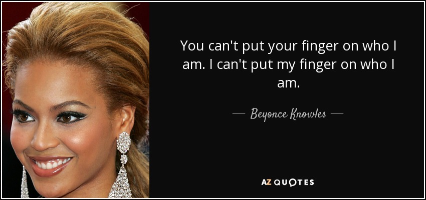 You can't put your finger on who I am. I can't put my finger on who I am. - Beyonce Knowles