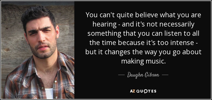 You can't quite believe what you are hearing - and it's not necessarily something that you can listen to all the time because it's too intense - but it changes the way you go about making music. - Daughn Gibson