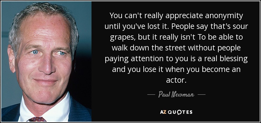You can't really appreciate anonymity until you've lost it. People say that's sour grapes, but it really isn't To be able to walk down the street without people paying attention to you is a real blessing and you lose it when you become an actor. - Paul Newman