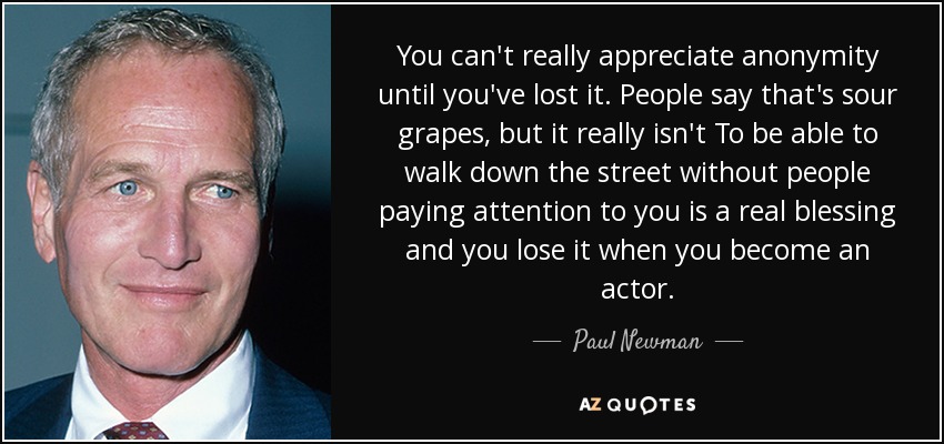 You can't really appreciate anonymity until you've lost it. People say that's sour grapes, but it really isn't To be able to walk down the street without people paying attention to you is a real blessing and you lose it when you become an actor. - Paul Newman