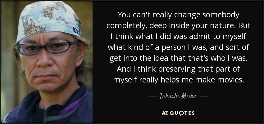 You can't really change somebody completely, deep inside your nature. But I think what I did was admit to myself what kind of a person I was, and sort of get into the idea that that's who I was. And I think preserving that part of myself really helps me make movies. - Takashi Miike