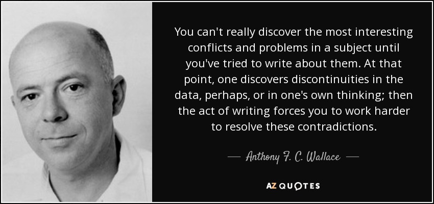 You can't really discover the most interesting conflicts and problems in a subject until you've tried to write about them. At that point, one discovers discontinuities in the data, perhaps, or in one's own thinking; then the act of writing forces you to work harder to resolve these contradictions. - Anthony F. C. Wallace