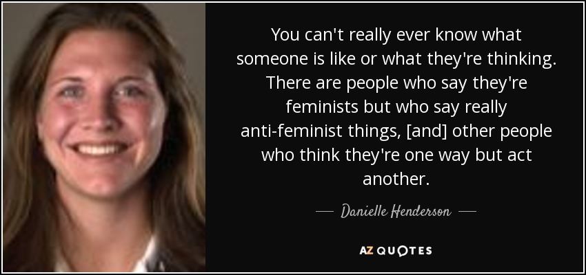 You can't really ever know what someone is like or what they're thinking. There are people who say they're feminists but who say really anti-feminist things, [and] other people who think they're one way but act another. - Danielle Henderson