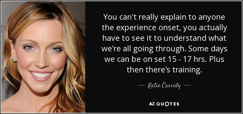 You can't really explain to anyone the experience onset, you actually have to see it to understand what we're all going through. Some days we can be on set 15 - 17 hrs. Plus then there's training. - Katie Cassidy