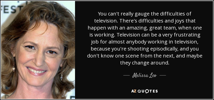 You can't really gauge the difficulties of television. There's difficulties and joys that happen with an amazing, great team, when one is working. Television can be a very frustrating job for almost anybody working in television, because you're shooting episodically, and you don't know one scene from the next, and maybe they change around. - Melissa Leo