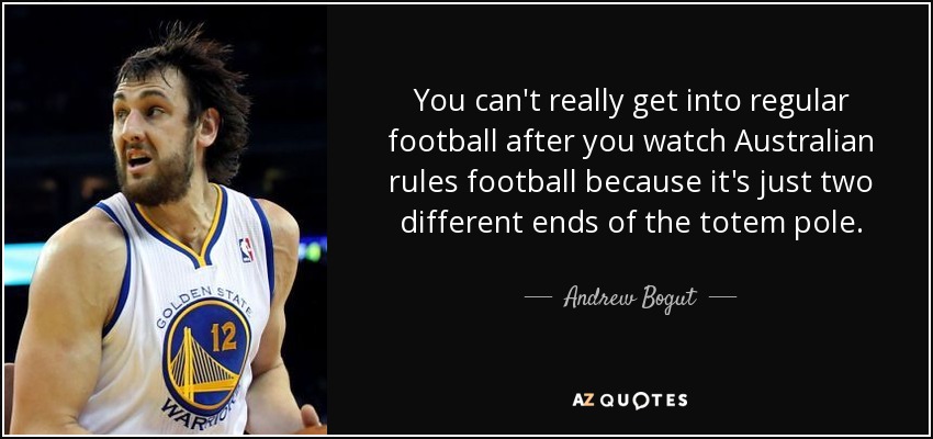 You can't really get into regular football after you watch Australian rules football because it's just two different ends of the totem pole. - Andrew Bogut