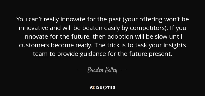 You can’t really innovate for the past (your offering won’t be innovative and will be beaten easily by competitors). If you innovate for the future, then adoption will be slow until customers become ready. The trick is to task your insights team to provide guidance for the future present. - Braden Kelley