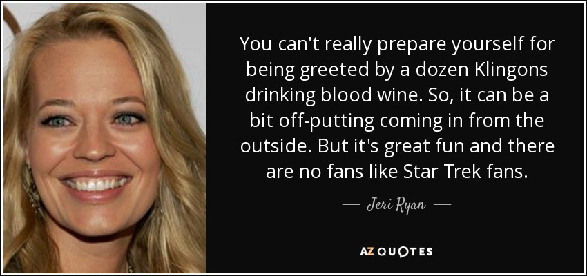 You can't really prepare yourself for being greeted by a dozen Klingons drinking blood wine. So, it can be a bit off-putting coming in from the outside. But it's great fun and there are no fans like Star Trek fans. - Jeri Ryan