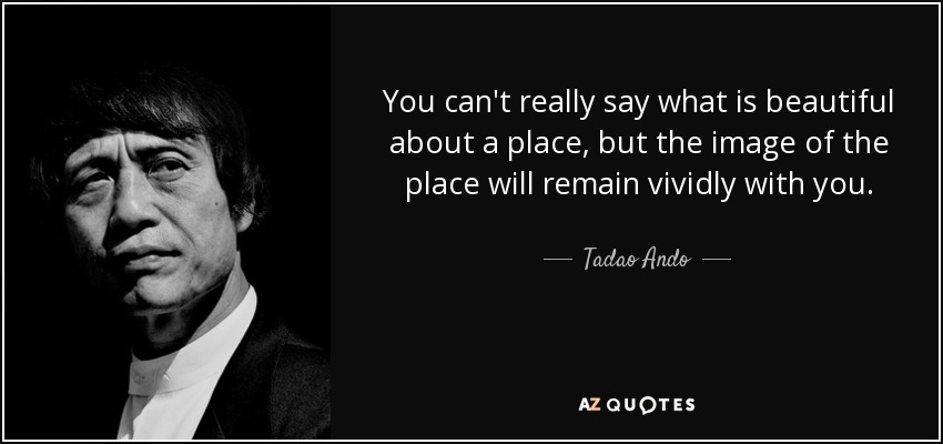 You can't really say what is beautiful about a place, but the image of the place will remain vividly with you. - Tadao Ando