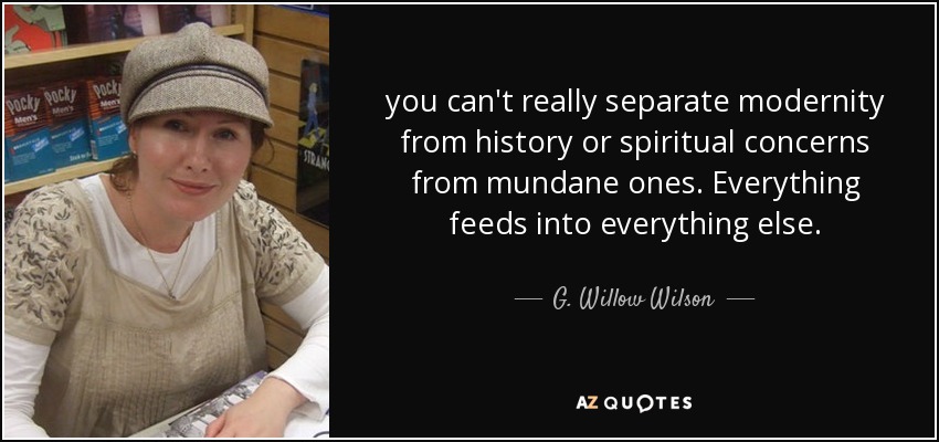 you can't really separate modernity from history or spiritual concerns from mundane ones. Everything feeds into everything else. - G. Willow Wilson