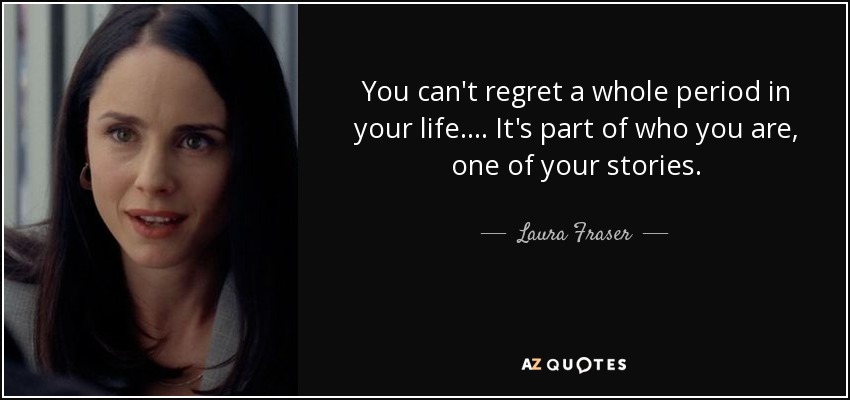 You can't regret a whole period in your life. . . . It's part of who you are, one of your stories. - Laura Fraser
