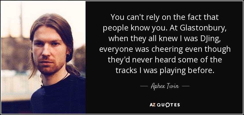You can't rely on the fact that people know you. At Glastonbury, when they all knew I was DJing, everyone was cheering even though they'd never heard some of the tracks I was playing before. - Aphex Twin