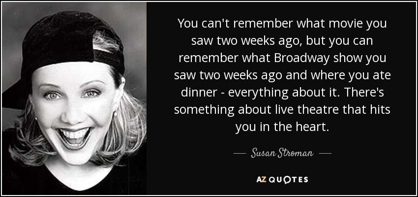 You can't remember what movie you saw two weeks ago, but you can remember what Broadway show you saw two weeks ago and where you ate dinner - everything about it. There's something about live theatre that hits you in the heart. - Susan Stroman