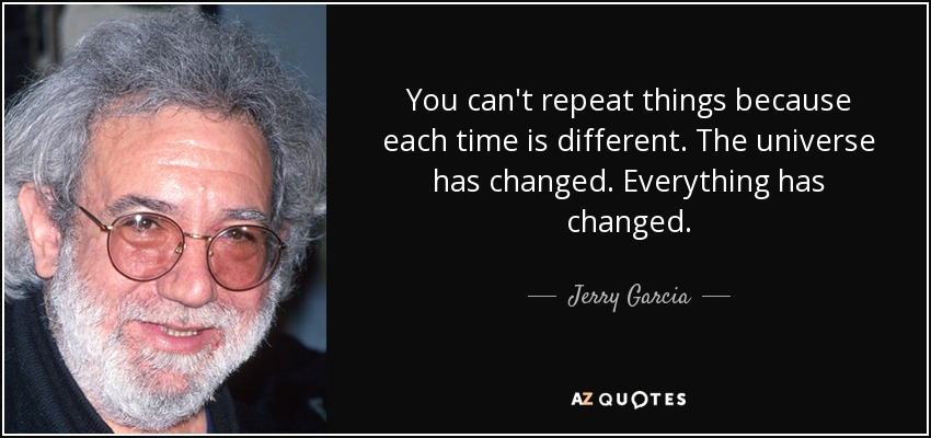 You can't repeat things because each time is different. The universe has changed. Everything has changed. - Jerry Garcia