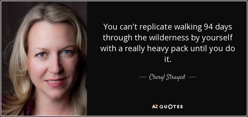 You can't replicate walking 94 days through the wilderness by yourself with a really heavy pack until you do it. - Cheryl Strayed