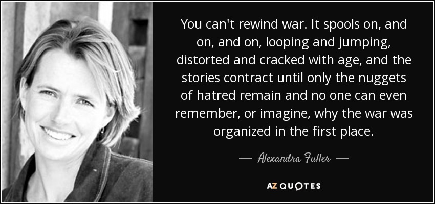 You can't rewind war. It spools on, and on, and on, looping and jumping, distorted and cracked with age, and the stories contract until only the nuggets of hatred remain and no one can even remember, or imagine, why the war was organized in the first place. - Alexandra Fuller