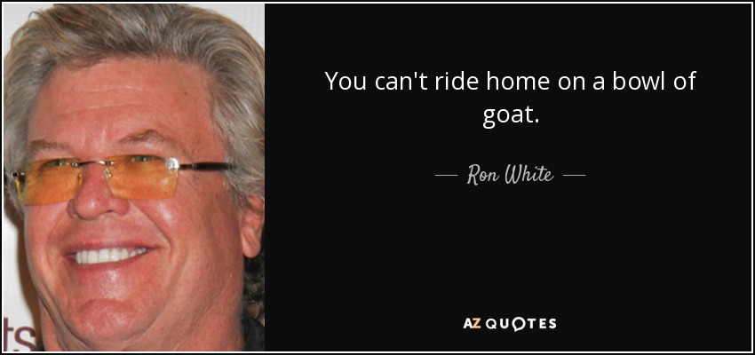 You can't ride home on a bowl of goat. - Ron White