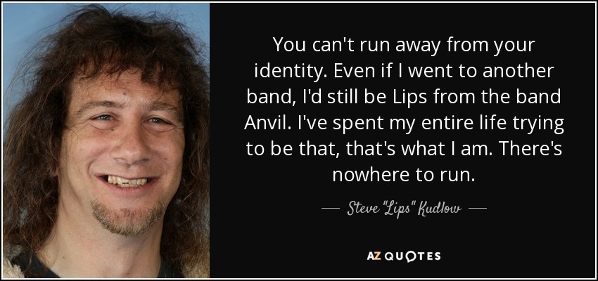 You can't run away from your identity. Even if I went to another band, I'd still be Lips from the band Anvil. I've spent my entire life trying to be that, that's what I am. There's nowhere to run. - Steve 