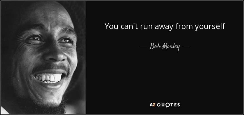 You can't run away from yourself - Bob Marley