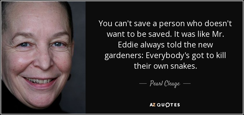 You can't save a person who doesn't want to be saved. It was like Mr. Eddie always told the new gardeners: Everybody's got to kill their own snakes. - Pearl Cleage