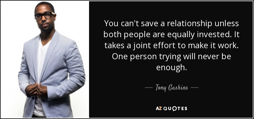 You can't save a relationship unless both people are equally invested. It takes a joint effort to make it work. One person trying will never be enough. - Tony Gaskins