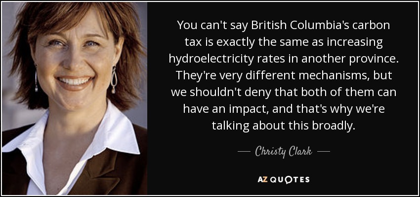 You can't say British Columbia's carbon tax is exactly the same as increasing hydroelectricity rates in another province. They're very different mechanisms, but we shouldn't deny that both of them can have an impact, and that's why we're talking about this broadly. - Christy Clark