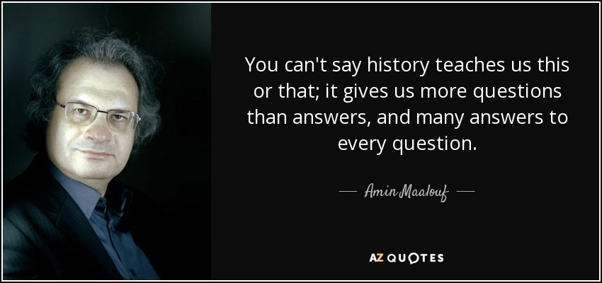 You can't say history teaches us this or that; it gives us more questions than answers, and many answers to every question. - Amin Maalouf
