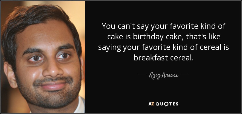 You can't say your favorite kind of cake is birthday cake, that's like saying your favorite kind of cereal is breakfast cereal. - Aziz Ansari
