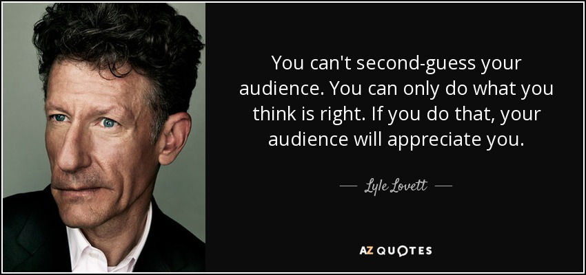 You can't second-guess your audience. You can only do what you think is right. If you do that, your audience will appreciate you. - Lyle Lovett