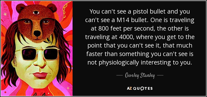You can't see a pistol bullet and you can't see a M14 bullet. One is traveling at 800 feet per second, the other is traveling at 4000, where you get to the point that you can't see it, that much faster than something you can't see is not physiologically interesting to you. - Owsley Stanley