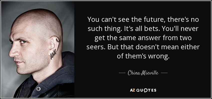 You can't see the future, there's no such thing. It's all bets. You'll never get the same answer from two seers. But that doesn't mean either of them's wrong. - China Mieville