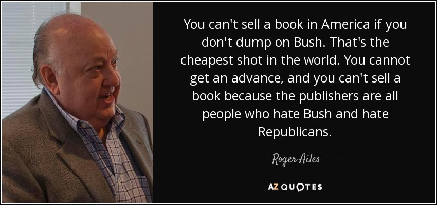 You can't sell a book in America if you don't dump on Bush. That's the cheapest shot in the world. You cannot get an advance, and you can't sell a book because the publishers are all people who hate Bush and hate Republicans. - Roger Ailes