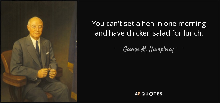You can't set a hen in one morning and have chicken salad for lunch. - George M. Humphrey