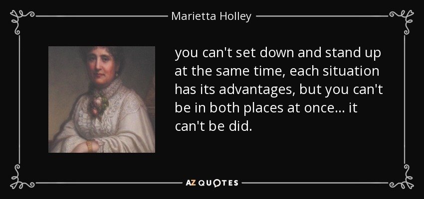 you can't set down and stand up at the same time, each situation has its advantages, but you can't be in both places at once ... it can't be did. - Marietta Holley