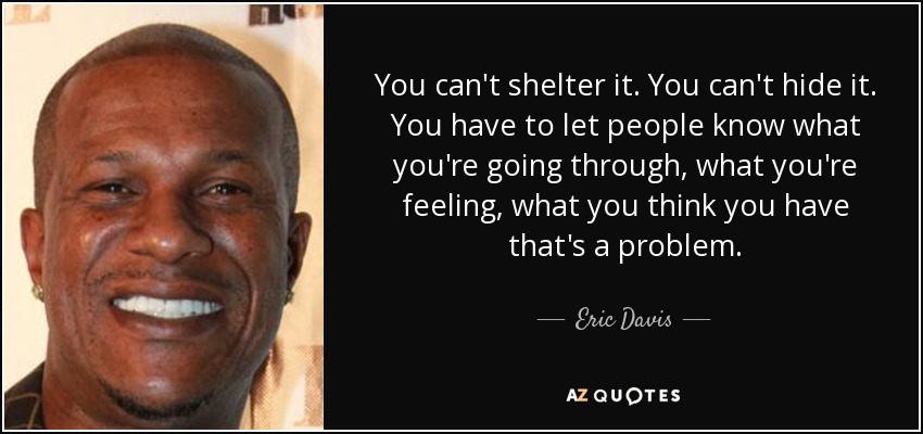 You can't shelter it. You can't hide it. You have to let people know what you're going through, what you're feeling, what you think you have that's a problem. - Eric Davis