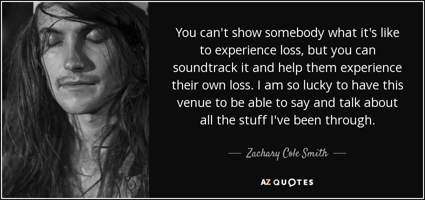 You can't show somebody what it's like to experience loss, but you can soundtrack it and help them experience their own loss. I am so lucky to have this venue to be able to say and talk about all the stuff I've been through. - Zachary Cole Smith